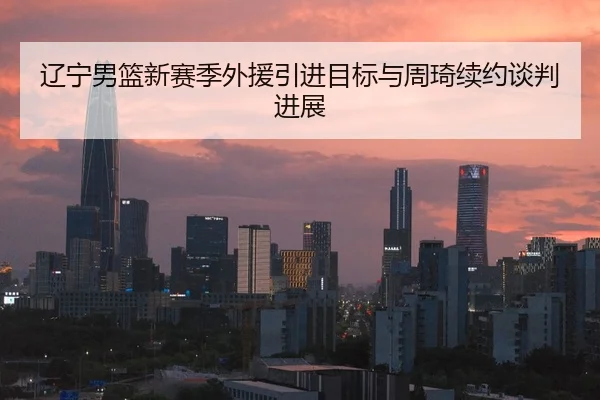 辽宁男篮新赛季外援引进目标与周琦续约谈判进展